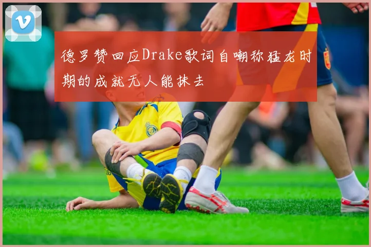 德罗赞回应Drake歌词自嘲称猛龙时期的成就无人能抹去