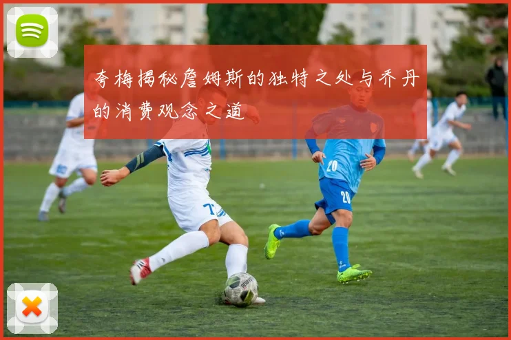 夸梅揭秘詹姆斯的独特之处与乔丹的消费观念之道
