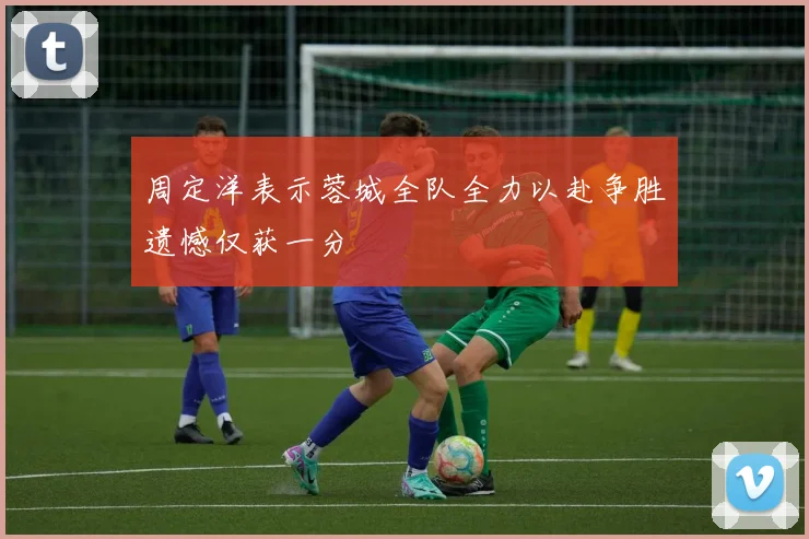 周定洋表示蓉城全队全力以赴争胜遗憾仅获一分