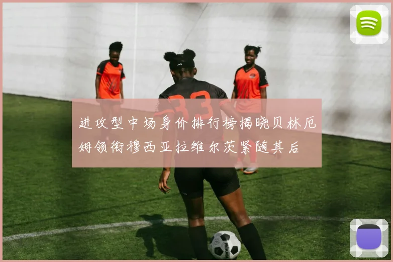 进攻型中场身价排行榜揭晓贝林厄姆领衔穆西亚拉维尔茨紧随其后