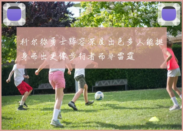 科尔称勇士阵容深度出色多人能挺身而出更像步行者而非雷霆