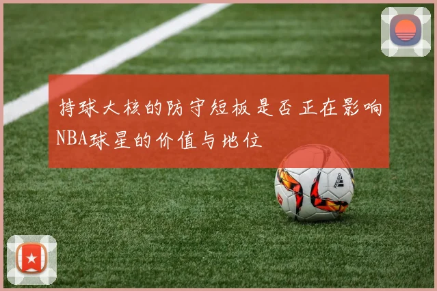 持球大核的防守短板是否正在影响NBA球星的价值与地位