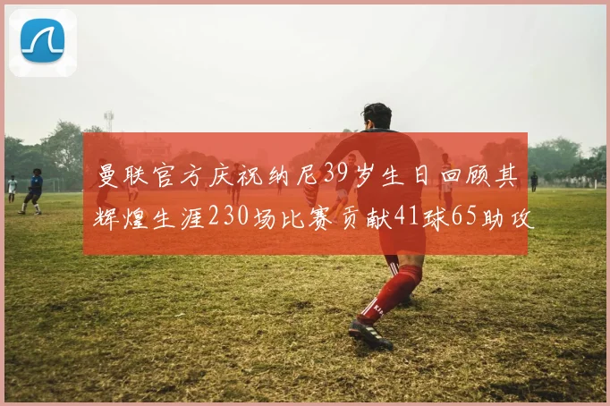 曼联官方庆祝纳尼39岁生日回顾其辉煌生涯230场比赛贡献41球65助攻