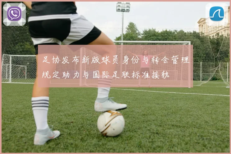 足协发布新版球员身份与转会管理规定助力与国际足联标准接轨