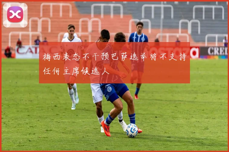 梅西表态不干预巴萨选举将不支持任何主席候选人