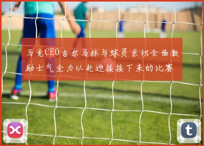 马竞CEO吉尔马林与球员亲切会面激励士气全力以赴迎接接下来的比赛