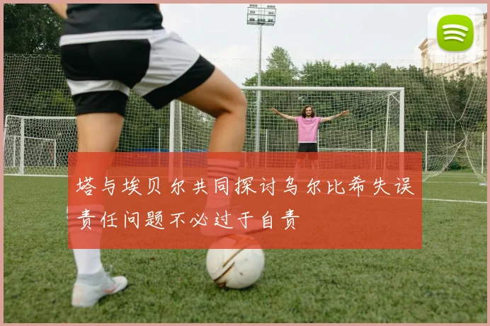 塔与埃贝尔共同探讨乌尔比希失误责任问题不必过于自责