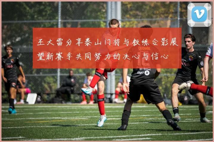 王大雷分享泰山门将与教练合影展望新赛季共同努力的决心与信心