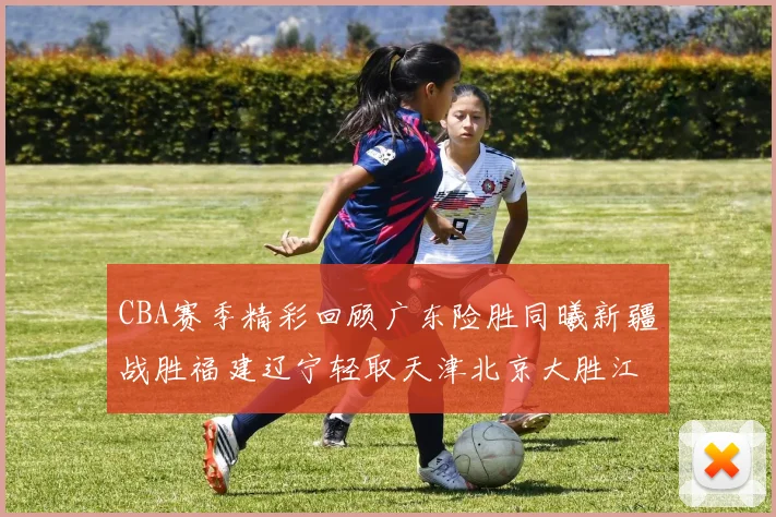 CBA赛季精彩回顾广东险胜同曦新疆战胜福建辽宁轻取天津北京大胜江苏