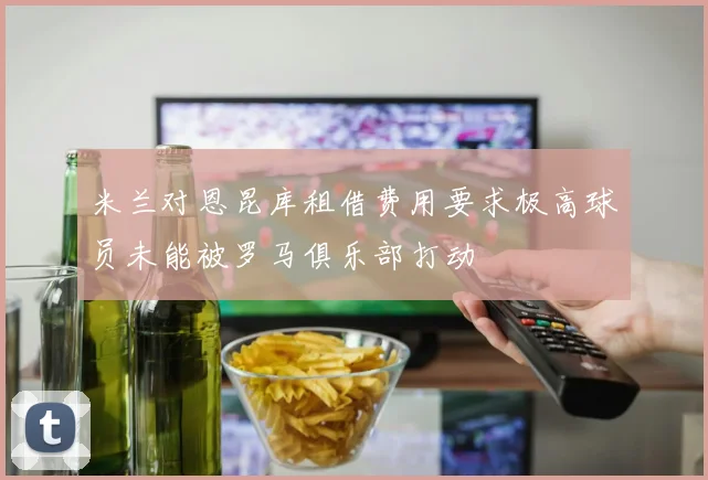 米兰对恩昆库租借费用要求极高球员未能被罗马俱乐部打动