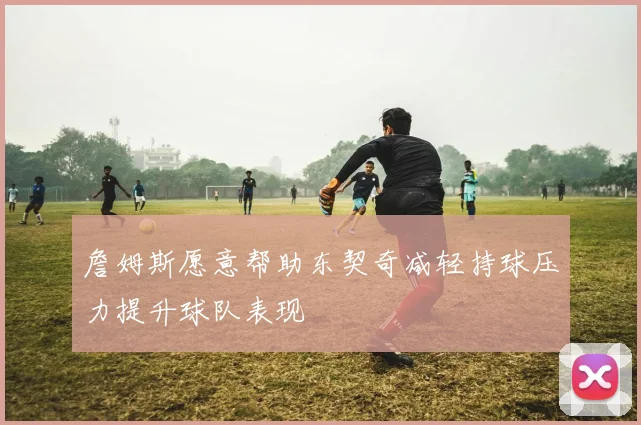詹姆斯愿意帮助东契奇减轻持球压力提升球队表现