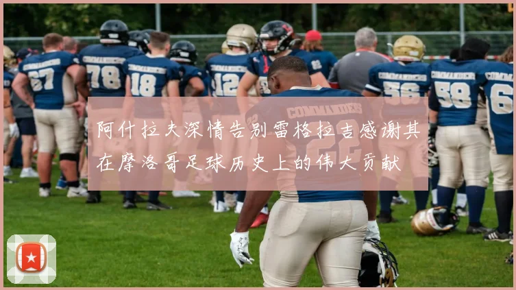 阿什拉夫深情告别雷格拉吉感谢其在摩洛哥足球历史上的伟大贡献