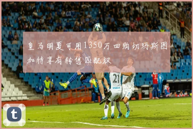 皇马明夏可用1350万回购切玛斯图加特享有转售匹配权