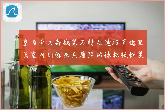 皇马全力备战莱万特吕迪格罗德里戈室内训练米利唐阿诺德积极恢复状态