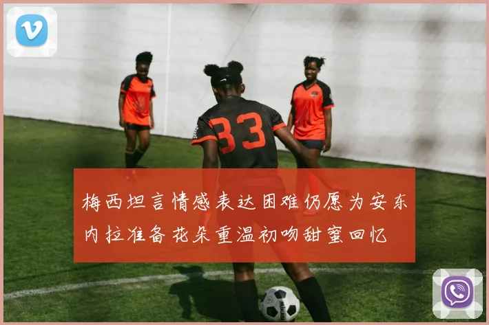 梅西坦言情感表达困难仍愿为安东内拉准备花朵重温初吻甜蜜回忆