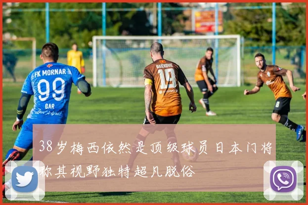 38岁梅西依然是顶级球员日本门将称其视野独特超凡脱俗