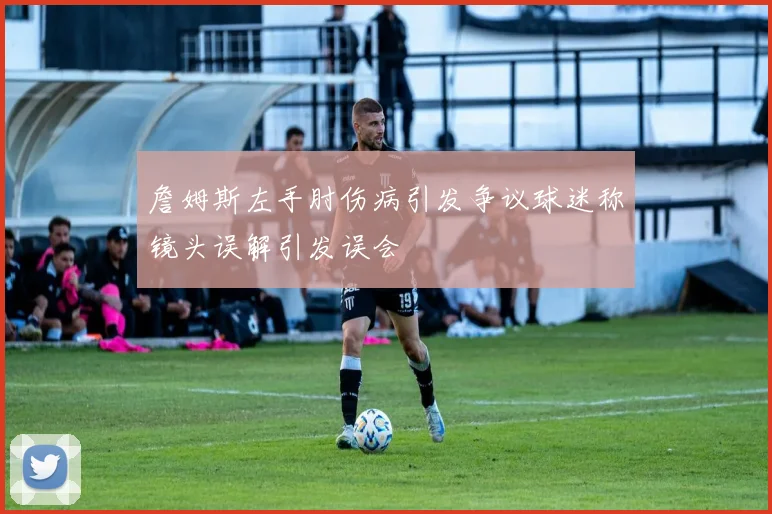詹姆斯左手肘伤病引发争议球迷称镜头误解引发误会