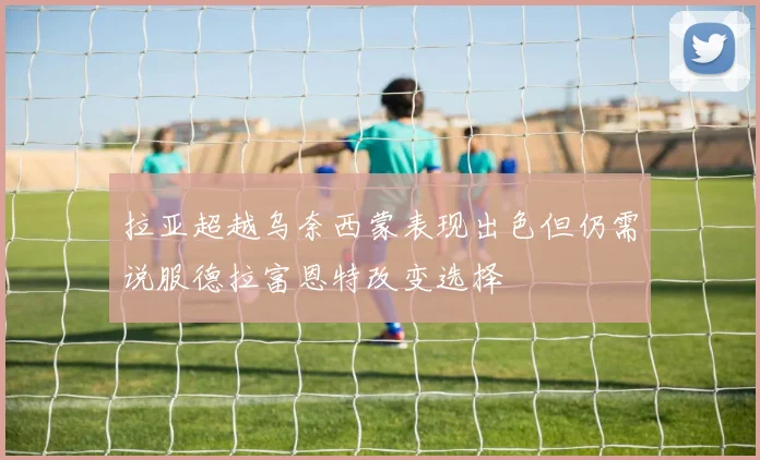 拉亚超越乌奈西蒙表现出色但仍需说服德拉富恩特改变选择