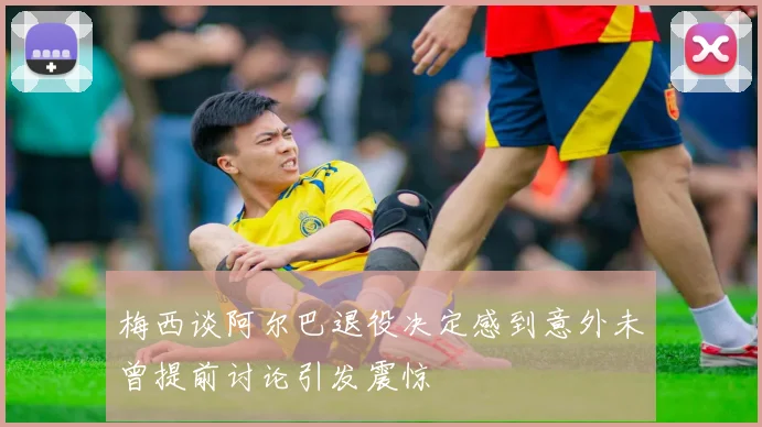梅西谈阿尔巴退役决定感到意外未曾提前讨论引发震惊