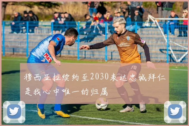 穆西亚拉续约至2030表达忠诚拜仁是我心中唯一的归属