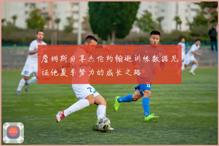 詹姆斯分享杰伦约翰逊训练数据见证他夏季努力的成长之路