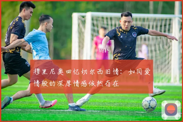 穆里尼奥回忆切尔西旧情：如同爱情般的深厚情感依然存在