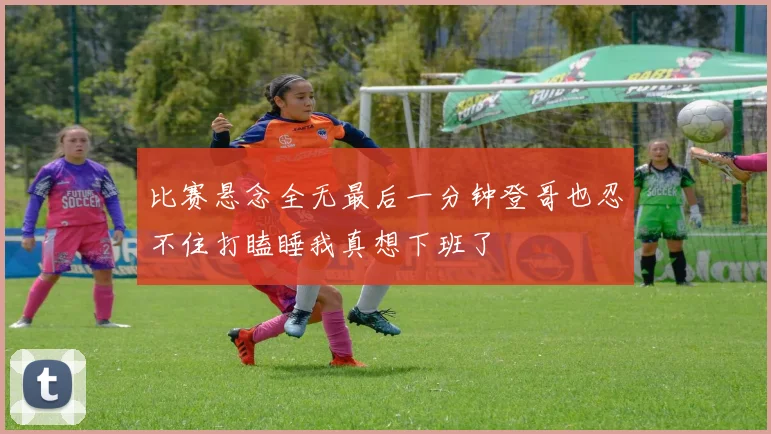比赛悬念全无最后一分钟登哥也忍不住打瞌睡我真想下班了