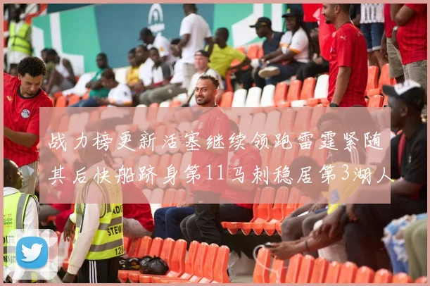 战力榜更新活塞继续领跑雷霆紧随其后快船跻身第11马刺稳居第3湖人排名第13