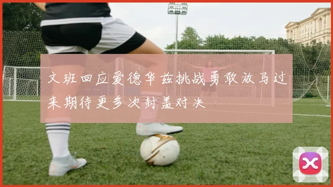 文班回应爱德华兹挑战勇敢放马过来期待更多次封盖对决