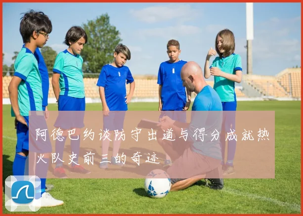 阿德巴约谈防守出道与得分成就热火队史前三的奇迹