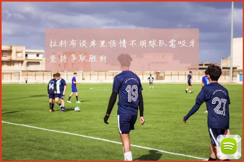 拉科布谈库里伤情不明球队需咬牙坚持争取胜利