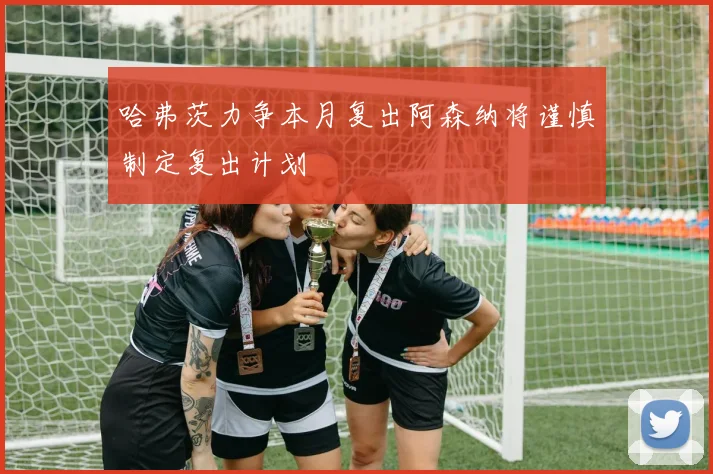 哈弗茨力争本月复出阿森纳将谨慎制定复出计划