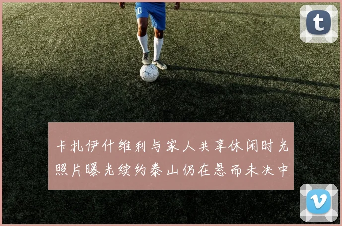 卡扎伊什维利与家人共享休闲时光照片曝光续约泰山仍在悬而未决中