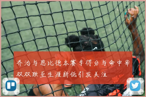 乔治与恩比德本赛季得分与命中率双双跌至生涯新低引发关注