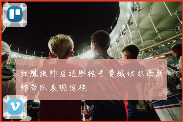 红魔换帅后连胜枪手曼城切尔西新帅带队表现惊艳