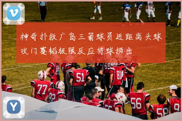 神奇扑救广岛三箭球员近距离头球攻门蹇韬极限反应将球捞出